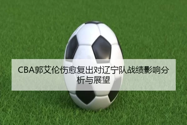 CBA郭艾伦伤愈复出对辽宁队战绩影响分析与展望